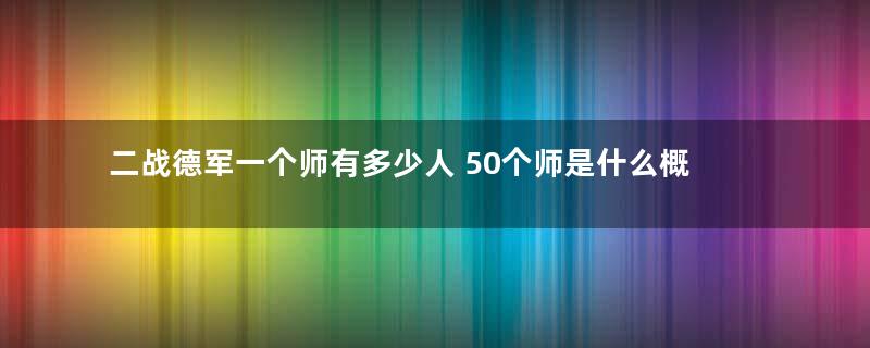 二战德军一个师有多少人 50个师是什么概念